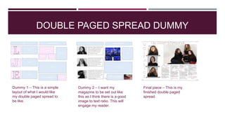 DOUBLE PAGED SPREAD DUMMY
Dummy 2 – I want my
magazine to be set out like
this as I think there is a good
image to text ratio. This will
engage my reader.
Dummy 1 – This is a simple
layout of what I would like
my double paged spread to
be like.
Final piece – This is my
finished double paged
spread.
 