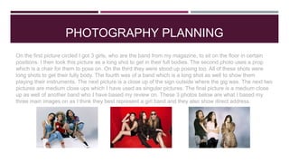 PHOTOGRAPHY PLANNING
On the first picture circled I got 3 girls, who are the band from my magazine, to sit on the floor in certain
positions. I then took this picture as a long shot to get in their full bodies. The second photo uses a prop
which is a chair for them to pose on. On the third they were stood up posing too. All of these shots were
long shots to get their fully body. The fourth was of a band which is a long shot as well to show them
playing their instruments. The next picture is a close up of the sign outside where the gig was. The next two
pictures are medium close ups which I have used as singular pictures. The final picture is a medium close
up as well of another band who I have based my review on. These 3 photos below are what I based my
three main images on as I think they best represent a girl band and they also show direct address.
 