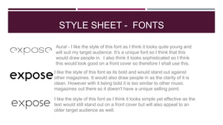 STYLE SHEET - FONTS
Aural - I like the style of this font as I think it looks quite young and
will suit my target audience. It’s a unique font so I think that this
would draw people in. I also think it looks sophisticated so I think
this would look good on a front cover so therefore I shall use this.
I like the style of this font as I think it looks simple yet effective as the
text would still stand out on a front cover but will also appeal to an
older target audience as well.
I like the style of this font as its bold and would stand out against
other magazines. It would also draw people in as the clarity of it is
clean. However with it being bold it is too similar to other music
magazines out there so it doesn't have a unique selling point.
 