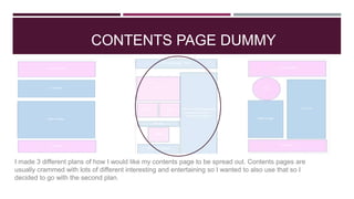 CONTENTS PAGE DUMMY
I made 3 different plans of how I would like my contents page to be spread out. Contents pages are
usually crammed with lots of different interesting and entertaining so I wanted to also use that so I
decided to go with the second plan.
 