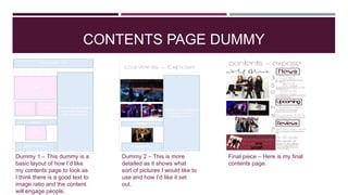 CONTENTS PAGE DUMMY
Dummy 1 – This dummy is a
basic layout of how I’d like
my contents page to look as
I think there is a good text to
image ratio and the content
will engage people.
Dummy 2 – This is more
detailed as it shows what
sort of pictures I would like to
use and how I’d like it set
out.
Final piece – Here is my final
contents page.
 