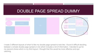 DOUBLE PAGE SPREAD DUMMY
I made 3 different layouts of what I’d like my double page spread to look like. I found it difficult deciding
between a simple double page spread or one which includes a lot of information. I decided to go for
my second choice which is my third layout. I thought that this would be more effective and eye
catching.
 