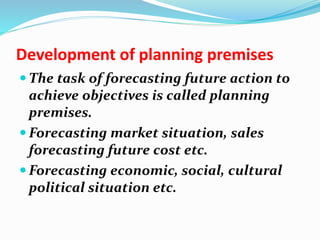 Development of planning premises
 The task of forecasting future action to
achieve objectives is called planning
premises.
 Forecasting market situation, sales
forecasting future cost etc.
 Forecasting economic, social, cultural
political situation etc.
 