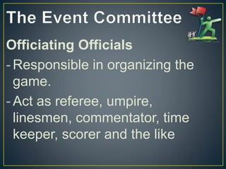 Officiating Officials
- Responsible in organizing the
game.
- Act as referee, umpire,
linesmen, commentator, time
keeper, scorer and the like
 