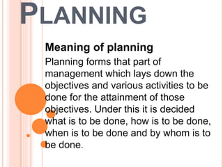 PLANNING
Meaning of planning
Planning forms that part of
management which lays down the
objectives and various activities to be
done for the attainment of those
objectives. Under this it is decided
what is to be done, how is to be done,
when is to be done and by whom is to
be done.
 