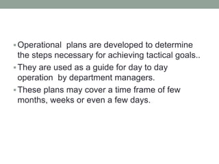 Operational plans are developed to determine
the steps necessary for achieving tactical goals..
They are used as a guide for day to day
operation by department managers.
These plans may cover a time frame of few
months, weeks or even a few days.
 