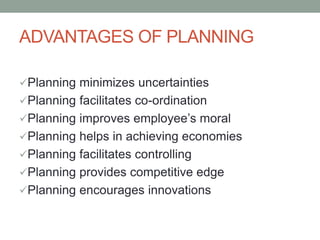 ADVANTAGES OF PLANNING
Planning minimizes uncertainties
Planning facilitates co-ordination
Planning improves employee’s moral
Planning helps in achieving economies
Planning facilitates controlling
Planning provides competitive edge
Planning encourages innovations
 
