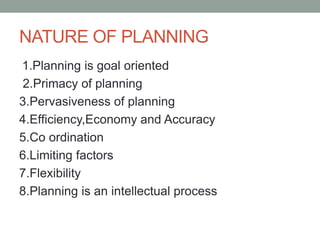 NATURE OF PLANNING
1.Planning is goal oriented
2.Primacy of planning
3.Pervasiveness of planning
4.Efficiency,Economy and Accuracy
5.Co ordination
6.Limiting factors
7.Flexibility
8.Planning is an intellectual process
 