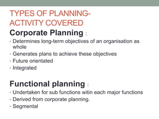 TYPES OF PLANNING-
ACTIVITY COVERED
Corporate Planning :
• Determines long-term objectives of an organisation as
whole
• Generates plans to achieve these objectives
• Future orientated
• Integrated
Functional planning :
• Undertaken for sub functions witin each major functions
• Derived from corporate planning.
• Segmental
 