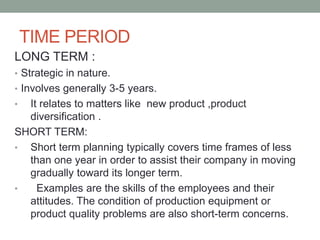 TIME PERIOD
LONG TERM :
• Strategic in nature.
• Involves generally 3-5 years.
• It relates to matters like new product ,product
diversification .
SHORT TERM:
• Short term planning typically covers time frames of less
than one year in order to assist their company in moving
gradually toward its longer term.
• Examples are the skills of the employees and their
attitudes. The condition of production equipment or
product quality problems are also short-term concerns.
 