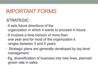 IMPORTANT FORMS
STRATEGIC :
• It sets future directions of the
organization in which it wants to proceed in future.
• It involves a time horizon of more than
one year and for most of the organization it
ranges between 3 and 5 years.
• Strategic plans are generally developed by top level
management.
• Eg. diversification of business into new lines, planned
grown rate in sales.
 