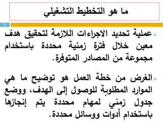 ‫التشغيلي‬ ‫التخطيط‬ ‫هو‬ ‫ما‬
‫عملية‬‫تحديد‬‫اءات‬‫ر‬‫االج‬‫الالزمة‬‫لتحقيق‬‫هدف‬
‫معين‬‫خالل‬‫ة‬‫فتر‬‫زمنية‬‫محددة‬‫باستخدام‬
‫مجموعة‬‫من‬‫المصادر‬‫ة‬‫المتوفر‬.
‫الغرض‬‫من‬‫خطة‬‫العمل‬‫هو‬‫توضيح‬‫ما‬‫هي‬
‫ارد‬‫و‬‫الم‬‫المطلوبة‬‫للوصول‬‫إلى‬،‫الهدف‬‫ووضع‬
‫جدول‬‫زمني‬‫لمهام‬‫محددة‬‫يتم‬‫ها‬‫إنجاز‬
‫باستخدام‬‫ات‬‫و‬‫أد‬‫ووسائل‬‫محددة‬.
11
 