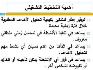 ‫التشغيلي‬ ‫التخطيط‬ ‫أهمية‬
‫توفير‬‫إطار‬‫للتفكير‬‫بكيفية‬‫تحقيق‬‫األهداف‬‫المطلوبة‬
‫خالل‬‫ة‬‫فتر‬‫زمنية‬‫محددة‬.
‫يساعد‬‫في‬‫تنفيذ‬‫األنشطة‬‫في‬‫تسلسل‬‫زمني‬‫منطقي‬
‫معروف‬.
‫يساعد‬‫في‬‫التأكد‬‫من‬‫عدم‬‫نسيان‬‫أي‬‫نشاط‬‫مهم‬
‫لتحقيق‬‫االهداف‬.
‫يساعد‬‫في‬‫ار‬‫ر‬‫ق‬‫أي‬‫االنشطة‬‫يمكن‬‫تأجيله‬‫أو‬‫الغاؤه‬
‫أو‬‫تفويضه‬‫لشخص‬‫آخر‬.
16
 
