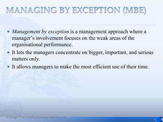 Copyright © 2013 Dorling Kindersley India (Pvt) Ltd
 Management by exception is a management approach where a
manager’s involvement focuses on the weak areas of the
organisational performance.
 It lets the managers concentrate on bigger, important, and serious
matters only.
 It allows managers to make the most efficient use of their time.
 