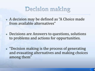  A decision may be defined as “A Choice made
from available alternatives”
 Decisions are Answers to questions, solutions
to problems and actions for oppurtunities.
 “Decision making is the process of generating
and evauating alternatives and making choices
among them”
 