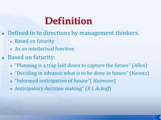 5
 Defined in to directions by management thinkers.
 Based on futurity
 As an intellectual function
 Based on futurity:
 “Planning is a trap laid down to capture the future” (Allen)
 “Deciding in advance what is to be done in future” (Koontz)
 “Informed anticipation of future”( Haimann)
 Anticipatory decision making” (R L Ackoff)
 