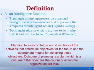 6
 As an intelligence function:
 “Planning is a thinking process, an organized
foresight, a vision based on fact and experience that
is required for intelligent action”( Alford & Beatty)
 “Deciding in advance what to do, how to do it, when
to do it and who has to do it” ( Koontz & O’ Donnell)
Planning focuses on future and it involves all the
activities that determine objectives for the future and the
appropriate means for achieving those
objectives. Outcome of planning is a plan, which is a
document that specifies the course of action the
organization will take.
 