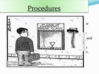 Procedures
 Procedures are details of action or the guidelines for
the achievement of business objectives.
 Procedures give detail of how things are to be done
 Policies also determine the policy of responsibility and
accountability
 A procedure is a set of step-by-step directions that
explains how activities or tasks are to be carried out.
 
