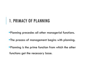 1. PRIMACY OF PLANNING
Planning precedes all other managerial functions.
The process of management begins with planning.
Planning is the prime function from which the other
functions get the necessary base.
 