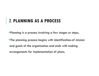 2. PLANNING AS A PROCESS
Planning is a process involving a few stages or steps.
The planning process begins with identification-of mission
and goals of the organisation and ends with making
arrangements for implementation of plans.
 