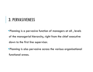 3. PERVASIVENESS
Planning is a pervasive function of managers at all , levels
of the managerial hierarchy, right from the chief executive
down to the first line supervisor.
Planning is also pervasive across the various organisational
functional areas.
 
