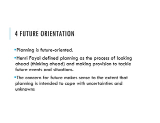 4 FUTURE ORIENTATION
Planning is future-oriented.
Henri Fayol defined planning as the process of looking
ahead (thinking ahead) and making provision to tackle
future events and situations.
The concern for future makes sense to the extent that
planning is intended to cope with uncertainties and
unknowns
 