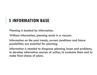 5 INFORMATION BASE
Planning is backed by information.
Without information, planning exists in a vacuum.
Information on the past trends, current conditions and future
possibilities are essential for planning.
Information is needed to diagnose planning issues and problems,
to develop alternative courses of action, to evaluate them and to
make final choice of plans.
 