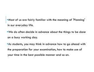 Most of us are fairly familiar with the meaning of 'Planning'
in our everyday life.
We do often decide in advance about the things to be done
on a busy working day.
As students, you may think in advance how to go ahead with
the preparation for your examination, how to make use of
your time in the best possible manner and so on.
 