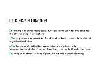 III. KING-PIN FUNCTION
Planning is a prime managerial function which provides the basis for
the other managerial functions
The organisational structure of task and authority roles is built around
organisational plans
The functions of motivation, supervision are addressed to
implementation of plans and achievement of organisational objectives
Managerial control is meaningless without managerial planning
 