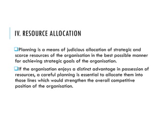 IV. RESOURCE ALLOCATION
Planning is a means of judicious allocation of strategic and
scarce resources of the organisation in the best possible manner
for achieving strategic goals of the organisation.
If the organisation enjoys a distinct advantage in possession of
resources, a careful planning is essential to allocate them into
those lines which would strengthen the overall competitive
position of the organisation.
 