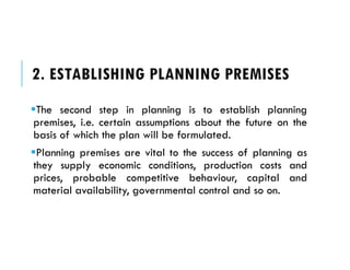 2. ESTABLISHING PLANNING PREMISES
The second step in planning is to establish planning
premises, i.e. certain assumptions about the future on the
basis of which the plan will be formulated.
Planning premises are vital to the success of planning as
they supply economic conditions, production costs and
prices, probable competitive behaviour, capital and
material availability, governmental control and so on.
 