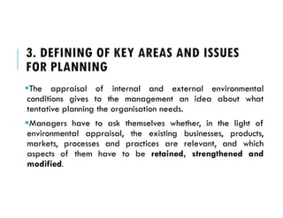 3. DEFINING OF KEY AREAS AND ISSUES
FOR PLANNING
The appraisal of internal and external environmental
conditions gives to the management an idea about what
tentative planning the organisation needs.
Managers have to ask themselves whether, in the light of
environmental appraisal, the existing businesses, products,
markets, processes and practices are relevant, and which
aspects of them have to be retained, strengthened and
modified.
 