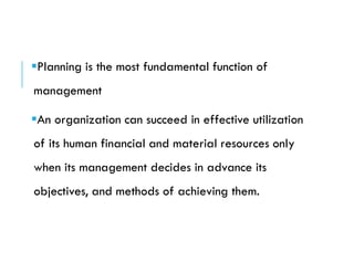 Planning is the most fundamental function of
management
An organization can succeed in effective utilization
of its human financial and material resources only
when its management decides in advance its
objectives, and methods of achieving them.
 