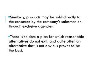 Similarly, products may be sold directly to
the consumer by the company's salesmen or
through exclusive agencies.
There is seldom a plan for which reasonable
alternatives do not exit, and quite often an
alternative that is not obvious proves to be
the best.
 