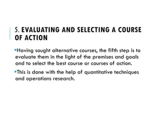 5. EVALUATING AND SELECTING A COURSE
OF ACTION
Having sought alternative courses, the fifth step is to
evaluate them in the light of the premises and goals
and to select the best course or courses of action.
This is done with the help of quantitative techniques
and operations research.
 