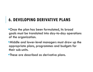 6. DEVELOPING DERIVATIVE PLANS
Once the plan has been formulated, its broad
goals must be translated into day-to-day operations
of the organization.
Middle and lower-level managers must draw up the
appropriate plans, programmes and budgets for
their sub-units.
These are described as derivative plans.
 