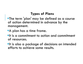 Types of Plans
The term 'plan' may be defined as a course
of action determined in advance by the
management.
A plan has a time frame.
It is a commitment to action and commitment
of resources.
It is also a package of decisions on intended
efforts to achieve some results.
 