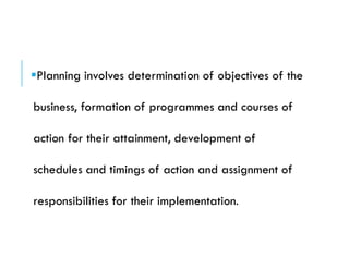 Planning involves determination of objectives of the
business, formation of programmes and courses of
action for their attainment, development of
schedules and timings of action and assignment of
responsibilities for their implementation.
 