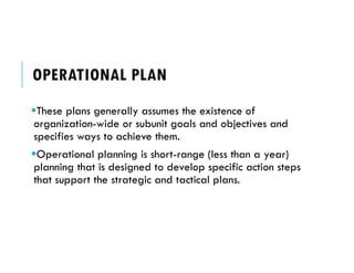 OPERATIONAL PLAN
These plans generally assumes the existence of
organization-wide or subunit goals and objectives and
specifies ways to achieve them.
Operational planning is short-range (less than a year)
planning that is designed to develop specific action steps
that support the strategic and tactical plans.
 