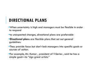 DIRECTIONAL PLANS
When uncertainty is high and managers must be flexible in order
to respond
to unexpected changes, directional plans are preferable
Directional plans are flexible plans that set out general
guidelines.
They provide focus but don’t lock managers into specific goals or
courses of action.
For example, Mr. Kumar , president of T-Series , said he has a
simple goal—to “sign great artists.”
 