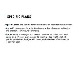 SPECIFIC PLANS
Specific plans are clearly defined and leave no room for interpretation.
A specific plan states its objectives in a way that eliminates ambiguity
and problems with misunderstanding.
For example, a manager who seeks to increase his or her unit’s work
output by 8 Percent over a given 12-month period might establish
specific procedures, budget allocations, and schedules of activities to
reach that goal.
 
