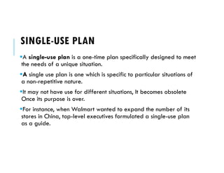 SINGLE-USE PLAN
A single-use plan is a one-time plan specifically designed to meet
the needs of a unique situation.
A single use plan is one which is specific to particular situations of
a non-repetitive nature.
It may not have use for different situations, It becomes obsolete
Once its purpose is over.
For instance, when Walmart wanted to expand the number of its
stores in China, top-level executives formulated a single-use plan
as a guide.
 