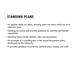 STANDING PLANS
As against single use plans, standing plans are those which are of a
relatively long
standing by nature and provide guidance for activities performed
repeatedly.
Standing plans include policies, rules, and procedures
An example of a standing plan is the sexual harassment policy
developed by the University
It provides guidance to university administrators, faculty, and staff.
 