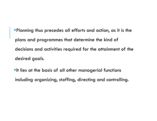 Planning thus precedes all efforts and action, as it is the
plans and programmes that determine the kind of
decisions and activities required for the attainment of the
desired goals.
It lies at the basis of all other managerial functions
including organizing, staffing, directing and controlling.
 