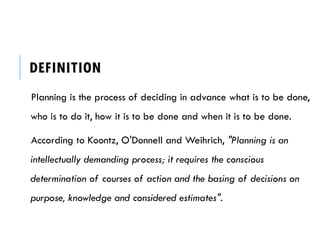 DEFINITION
Planning is the process of deciding in advance what is to be done,
who is to do it, how it is to be done and when it is to be done.
According to Koontz, O'Donnell and Weihrich, "Planning is an
intellectually demanding process; it requires the conscious
determination of courses of action and the basing of decisions on
purpose, knowledge and considered estimates".
 