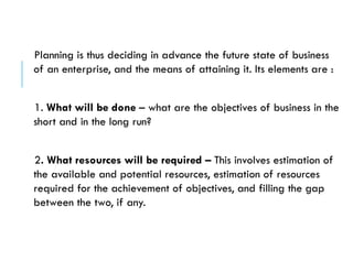 Planning is thus deciding in advance the future state of business
of an enterprise, and the means of attaining it. Its elements are :
1. What will be done – what are the objectives of business in the
short and in the long run?
2. What resources will be required – This involves estimation of
the available and potential resources, estimation of resources
required for the achievement of objectives, and filling the gap
between the two, if any.
 