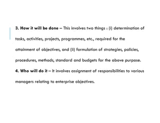 3. How it will be done – This involves two things : (i) determination of
tasks, activities, projects, programmes, etc., required for the
attainment of objectives, and (ii) formulation of strategies, policies,
procedures, methods, standard and budgets for the above purpose.
4. Who will do it – It involves assignment of responsibilities to various
managers relating to enterprise objectives.
 