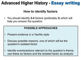 How to identify factors
• You should identify 2-4 factors (preferably 3) which will
help you answer the question
POSSIBLE APPROACHES
• Present evidence in a Yes/No style
• Discuss possible reasons, one of which will be the
question’s isolated factor
• Identify events/actions relevant to the question’s theme;
use these as factors and the isolated factor as analysis
 