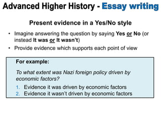 Present evidence in a Yes/No style
• Imagine answering the question by saying Yes or No (or
instead It was or It wasn’t)
• Provide evidence which supports each point of view
For example:
To what extent was Nazi foreign policy driven by
economic factors?
1. Evidence it was driven by economic factors
2. Evidence it wasn’t driven by economic factors
 