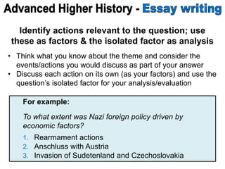 Identify actions relevant to the question; use
these as factors & the isolated factor as analysis
• Think what you know about the theme and consider the
events/actions you would discuss as part of your answer
• Discuss each action on its own (as your factors) and use the
question’s isolated factor for your analysis/evaluation
For example:
To what extent was Nazi foreign policy driven by
economic factors?
1. Rearmament actions
2. Anschluss with Austria
3. Invasion of Sudetenland and Czechoslovakia
 